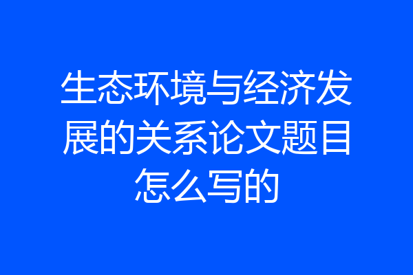 生态环境与经济发展的关系论文题目怎么写的
