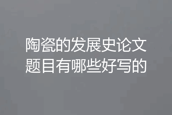 陶瓷的发展史论文题目有哪些好写的