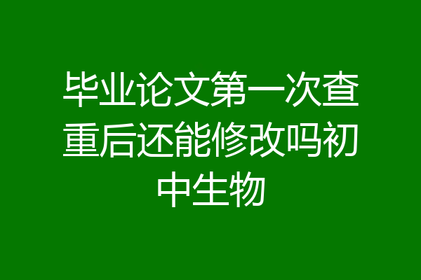 毕业论文第一次查重后还能修改吗初中生物