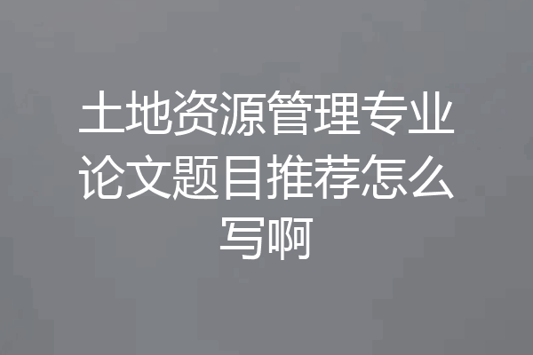 土地资源管理专业论文题目推荐怎么写啊