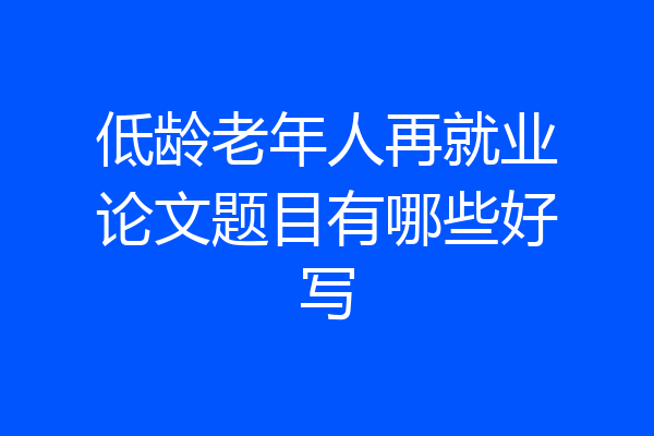 低龄老年人再就业论文题目有哪些好写