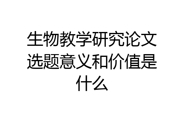 生物教学研究论文选题意义和价值是什么