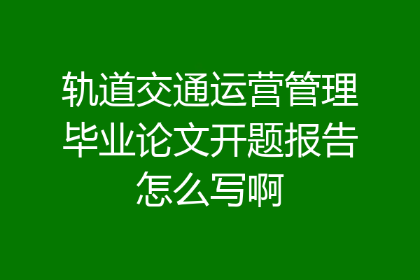 轨道交通运营管理毕业论文开题报告怎么写啊