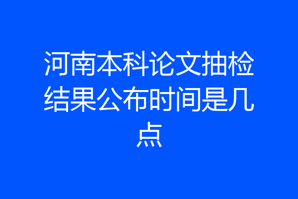 河南本科论文抽检结果公布时间是几点