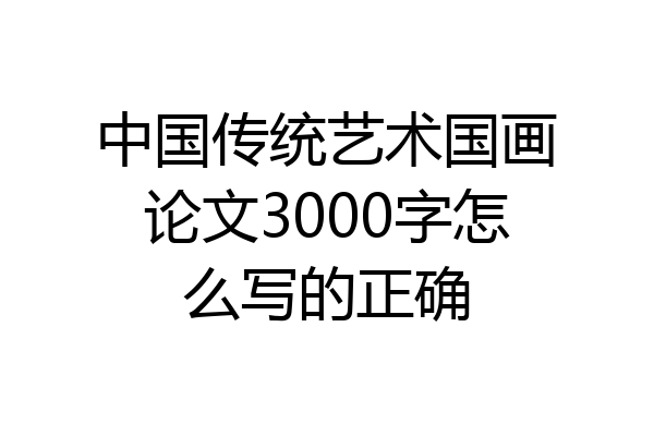 中国传统艺术国画论文3000字怎么写的正确