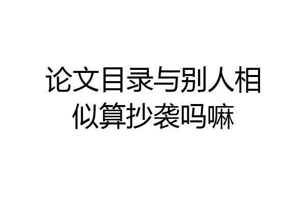 论文目录与别人相似算抄袭吗嘛