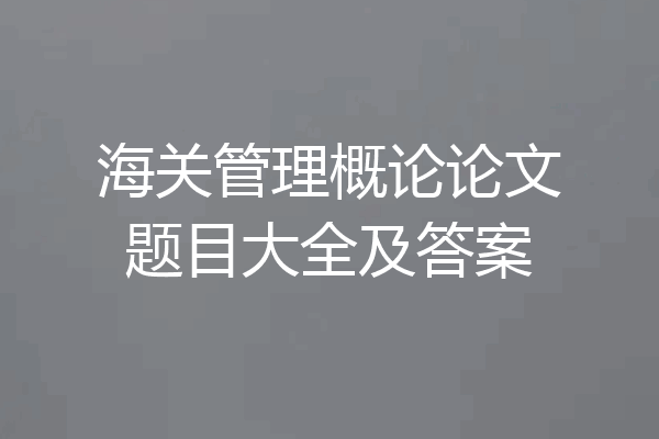 海关管理概论论文题目大全及答案