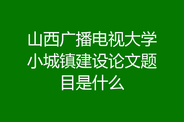 山西广播电视大学小城镇建设论文题目是什么