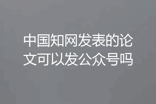 中国知网发表的论文可以发公众号吗