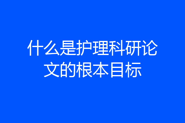 什么是护理科研论文的根本目标