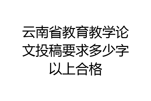 云南省教育教学论文投稿要求多少字以上合格