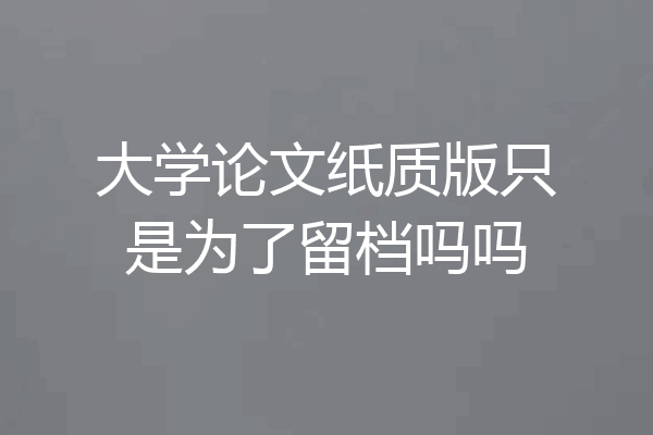 大学论文纸质版只是为了留档吗吗