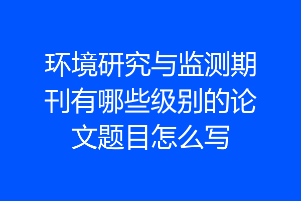 环境研究与监测期刊有哪些级别的论文题目怎么写