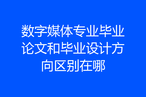 数字媒体专业毕业论文和毕业设计方向区别在哪