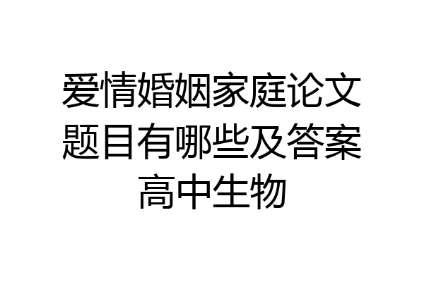 爱情婚姻家庭论文题目有哪些及答案高中生物