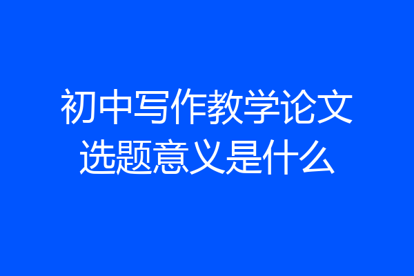 初中写作教学论文选题意义是什么