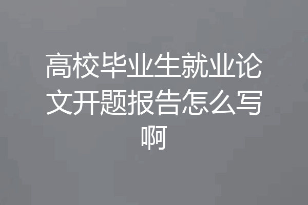 高校毕业生就业论文开题报告怎么写啊