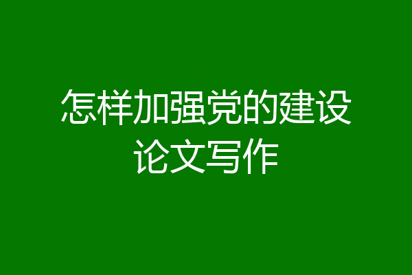 怎样加强党的建设论文写作