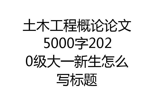 土木工程概论论文5000字2020级大一新生怎么写标题