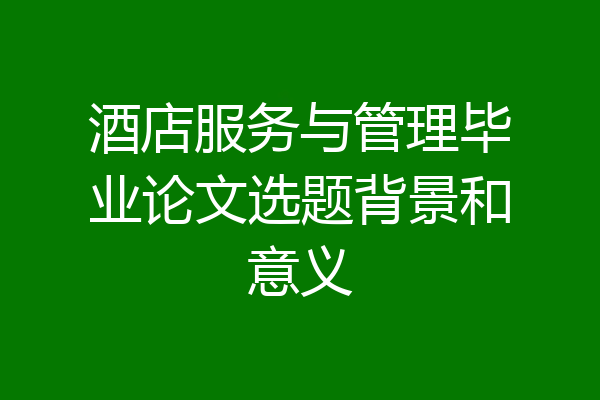 酒店服务与管理毕业论文选题背景和意义