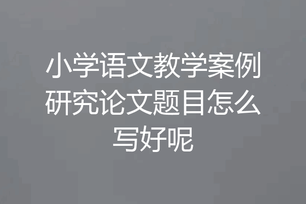 小学语文教学案例研究论文题目怎么写好呢