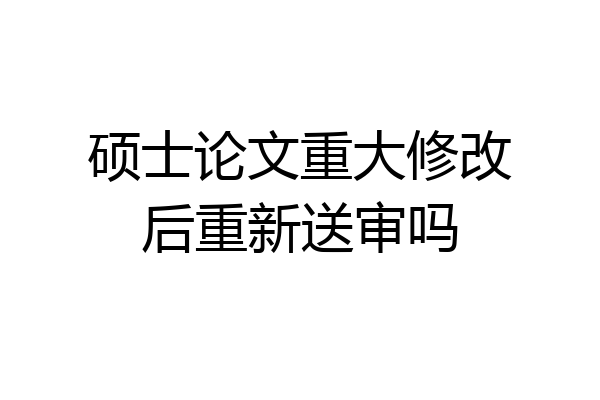 硕士论文重大修改后重新送审吗