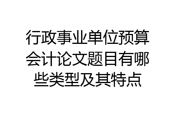 行政事业单位预算会计论文题目有哪些类型及其特点