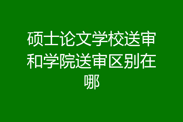 硕士论文学校送审和学院送审区别在哪