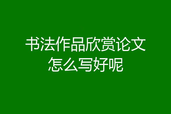 书法作品欣赏论文怎么写好呢