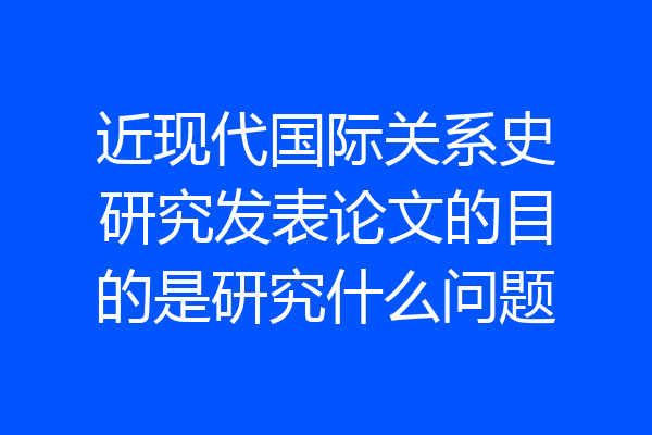 近现代国际关系史研究发表论文的目的是研究什么问题