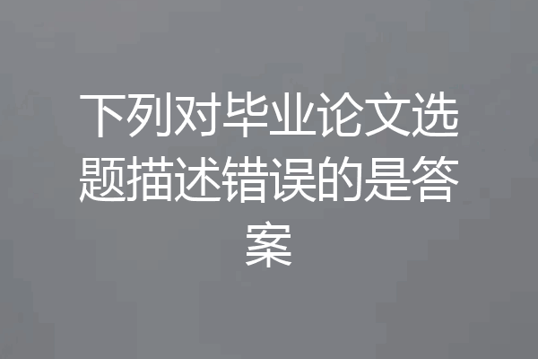 下列对毕业论文选题描述错误的是答案