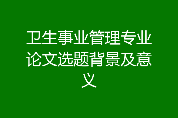 卫生事业管理专业论文选题背景及意义