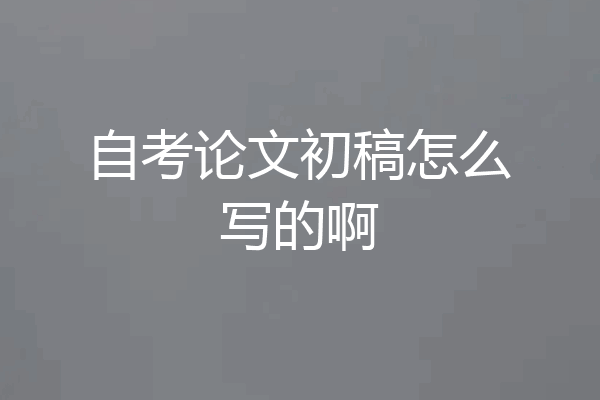 自考论文初稿怎么写的啊