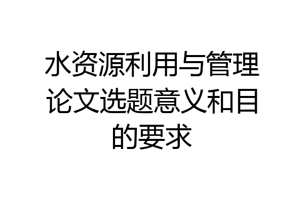 水资源利用与管理论文选题意义和目的要求