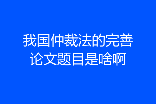 我国仲裁法的完善论文题目是啥啊