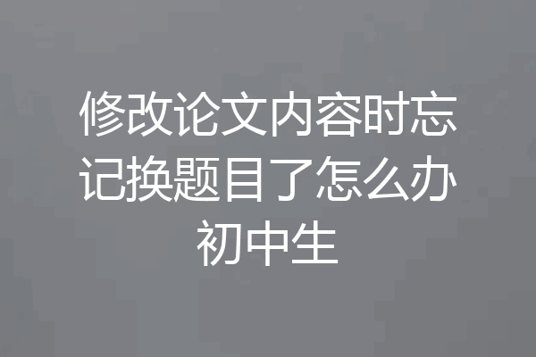 修改论文内容时忘记换题目了怎么办初中生