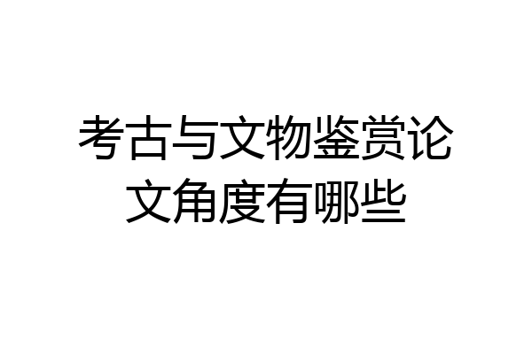 考古与文物鉴赏论文角度有哪些