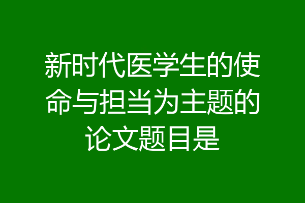 新时代医学生的使命与担当为主题的论文题目是