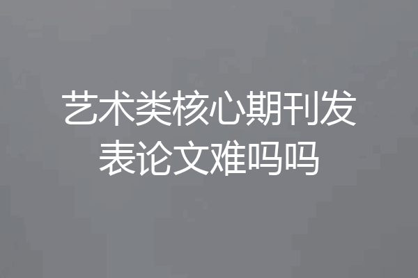 艺术类核心期刊发表论文难吗吗