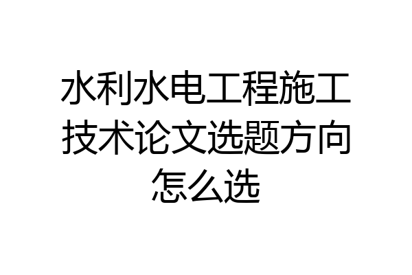 水利水电工程施工技术论文选题方向怎么选