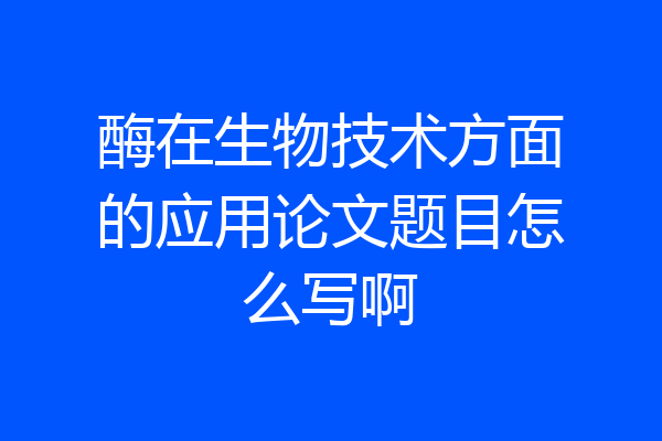 酶在生物技术方面的应用论文题目怎么写啊