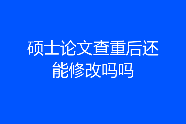 硕士论文查重后还能修改吗吗
