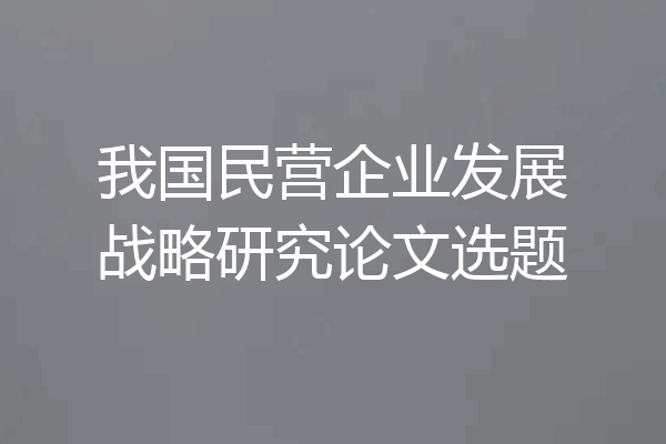 我国民营企业发展战略研究论文选题