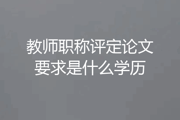 教师职称评定论文要求是什么学历