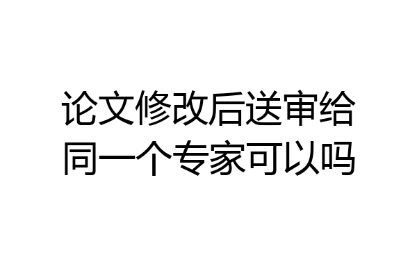 论文修改后送审给同一个专家可以吗