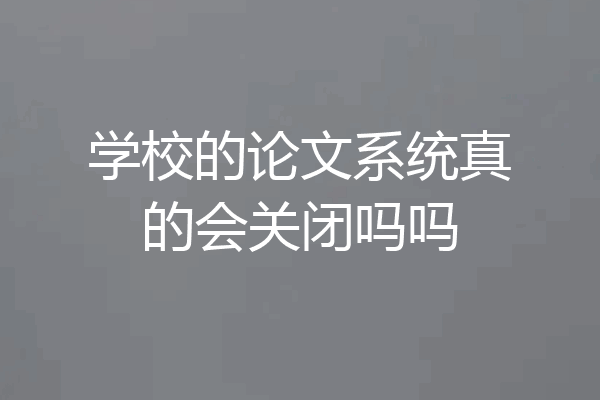 学校的论文系统真的会关闭吗吗