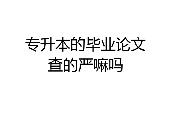 专升本的毕业论文查的严嘛吗