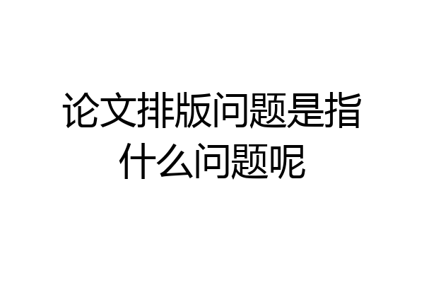 论文排版问题是指什么问题呢