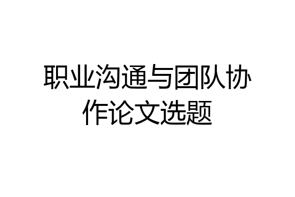 职业沟通与团队协作论文选题