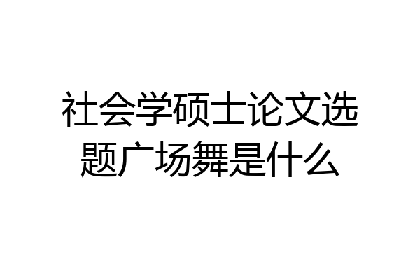 社会学硕士论文选题广场舞是什么
